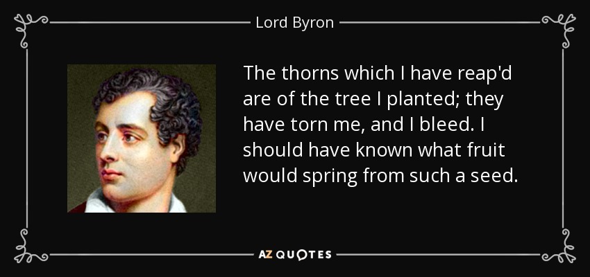 The thorns which I have reap'd are of the tree I planted; they have torn me, and I bleed. I should have known what fruit would spring from such a seed. - Lord Byron