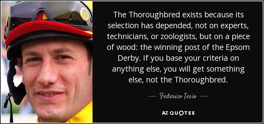 The Thoroughbred exists because its selection has depended, not on experts, technicians, or zoologists, but on a piece of wood: the winning post of the Epsom Derby. If you base your criteria on anything else, you will get something else, not the Thoroughbred. - Federico Tesio