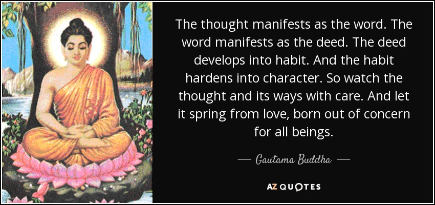 The thought manifests as the word. The word manifests as the deed. The deed develops into habit. And the habit hardens into character. So watch the thought and its ways with care. And let it spring from love, born out of concern for all beings. - Gautama Buddha