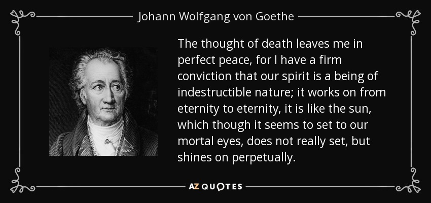 The thought of death leaves me in perfect peace, for I have a firm conviction that our spirit is a being of indestructible nature; it works on from eternity to eternity, it is like the sun, which though it seems to set to our mortal eyes, does not really set, but shines on perpetually. - Johann Wolfgang von Goethe
