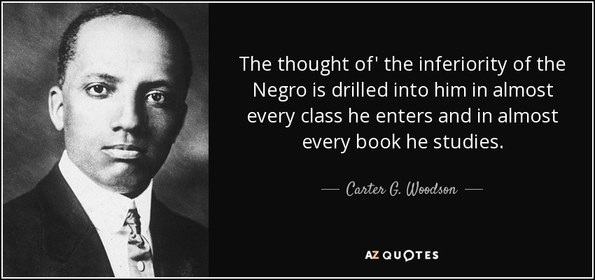 The thought of' the inferiority of the Negro is drilled into him in almost every class he enters and in almost every book he studies. - Carter G. Woodson