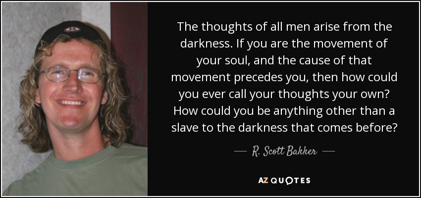The thoughts of all men arise from the darkness. If you are the movement of your soul, and the cause of that movement precedes you, then how could you ever call your thoughts your own? How could you be anything other than a slave to the darkness that comes before? - R. Scott Bakker