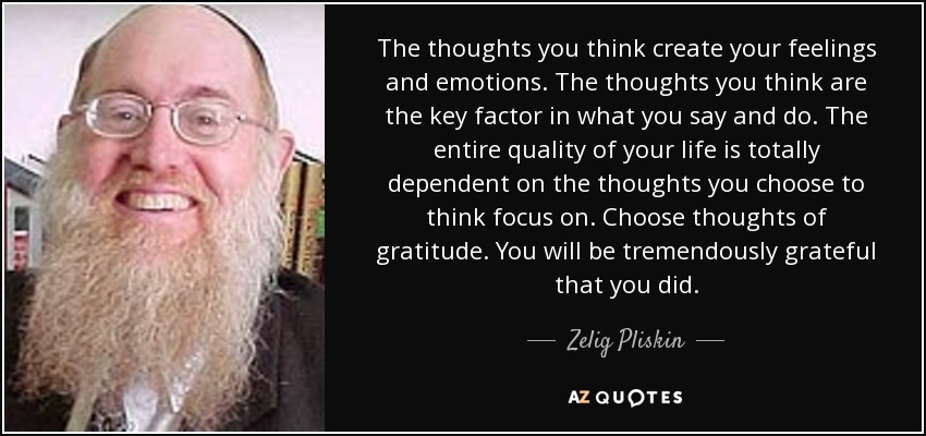 The thoughts you think create your feelings and emotions. The thoughts you think are the key factor in what you say and do. The entire quality of your life is totally dependent on the thoughts you choose to think focus on. Choose thoughts of gratitude. You will be tremendously grateful that you did. - Zelig Pliskin