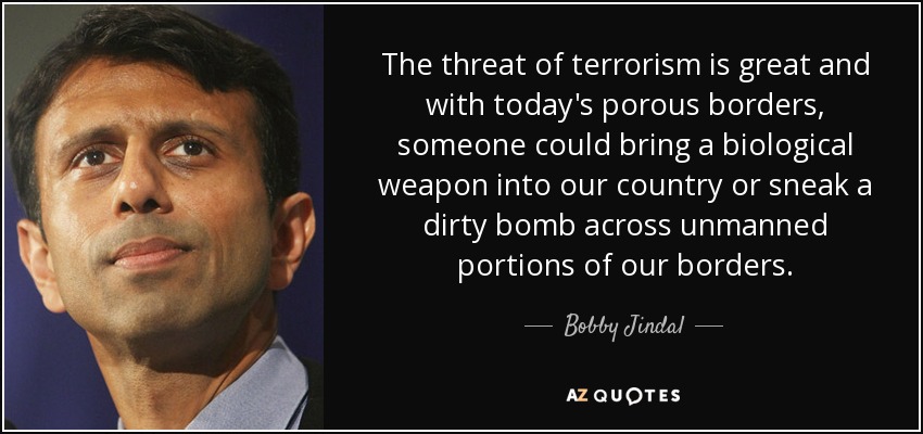 The threat of terrorism is great and with today's porous borders, someone could bring a biological weapon into our country or sneak a dirty bomb across unmanned portions of our borders. - Bobby Jindal