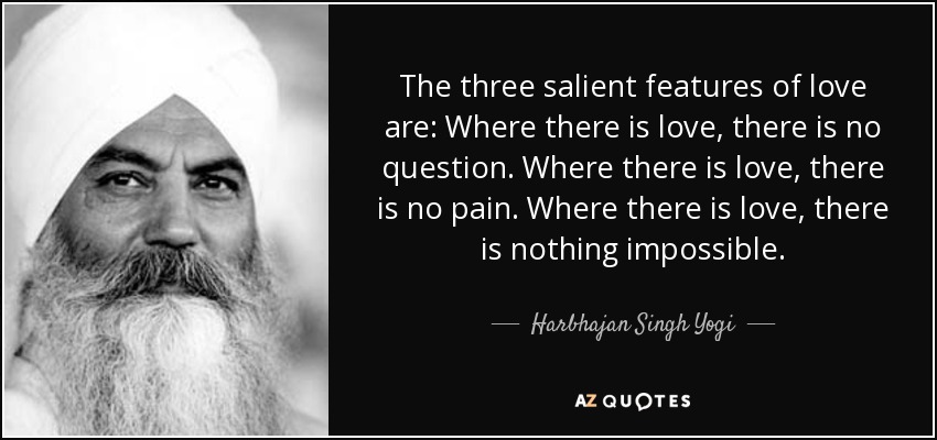The three salient features of love are: Where there is love, there is no question. Where there is love, there is no pain. Where there is love, there is nothing impossible. - Harbhajan Singh Yogi