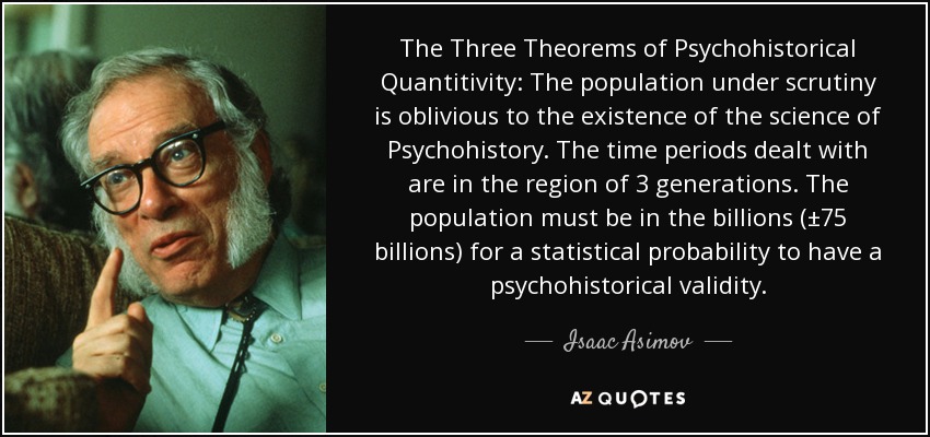 The Three Theorems of Psychohistorical Quantitivity: The population under scrutiny is oblivious to the existence of the science of Psychohistory. The time periods dealt with are in the region of 3 generations. The population must be in the billions (±75 billions) for a statistical probability to have a psychohistorical validity. - Isaac Asimov