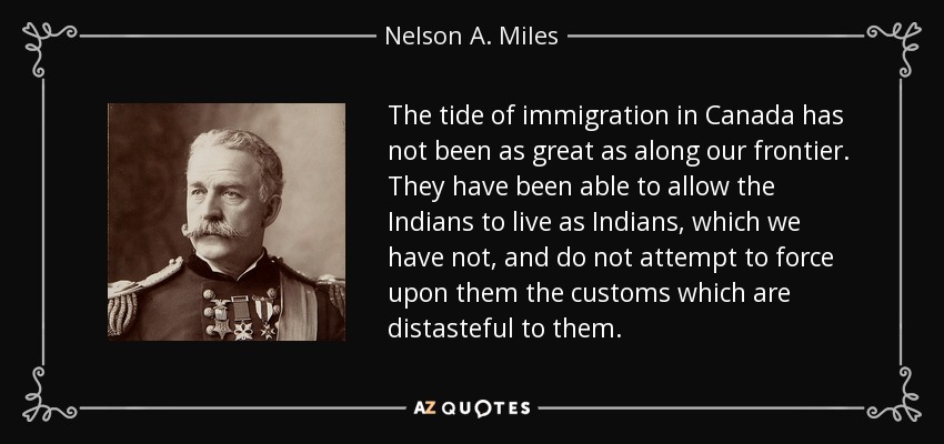 The tide of immigration in Canada has not been as great as along our frontier. They have been able to allow the Indians to live as Indians, which we have not, and do not attempt to force upon them the customs which are distasteful to them. - Nelson A. Miles