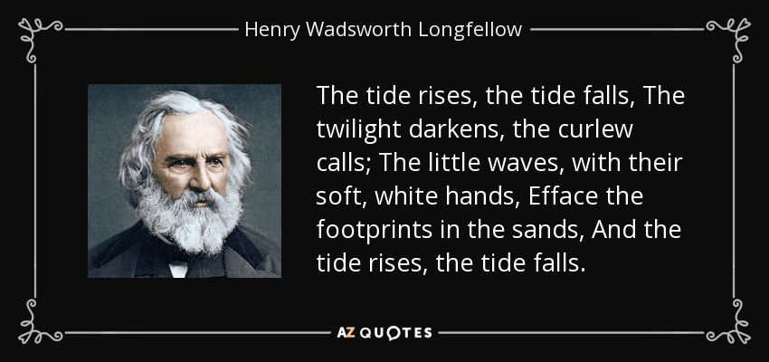 The tide rises, the tide falls, The twilight darkens, the curlew calls; The little waves, with their soft, white hands, Efface the footprints in the sands, And the tide rises, the tide falls. - Henry Wadsworth Longfellow