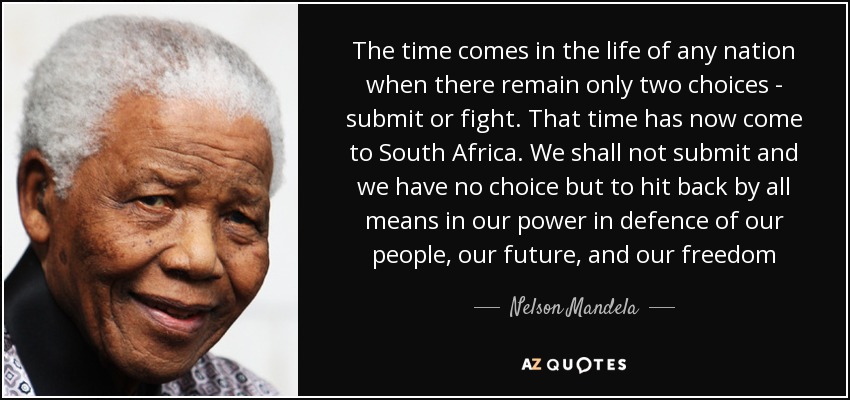 The time comes in the life of any nation when there remain only two choices - submit or fight. That time has now come to South Africa. We shall not submit and we have no choice but to hit back by all means in our power in defence of our people, our future, and our freedom - Nelson Mandela