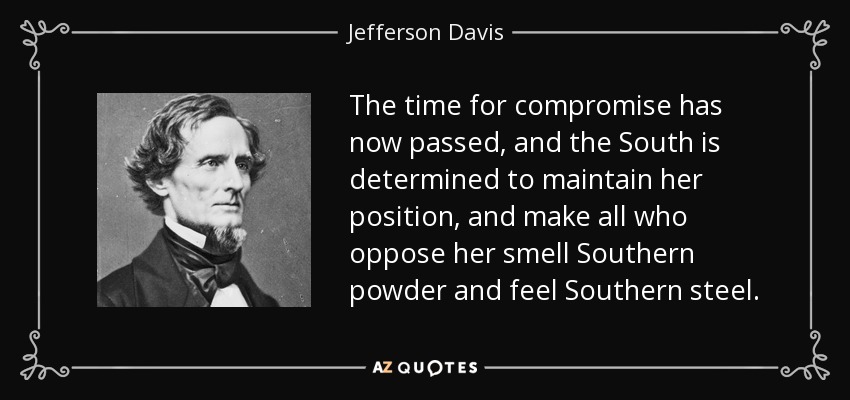The time for compromise has now passed, and the South is determined to maintain her position, and make all who oppose her smell Southern powder and feel Southern steel. - Jefferson Davis