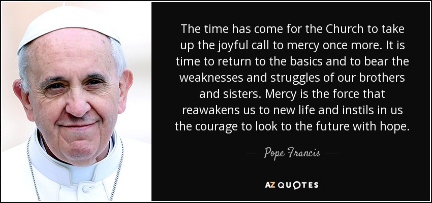 The time has come for the Church to take up the joyful call to mercy once more. It is time to return to the basics and to bear the weaknesses and struggles of our brothers and sisters. Mercy is the force that reawakens us to new life and instils in us the courage to look to the future with hope. - Pope Francis