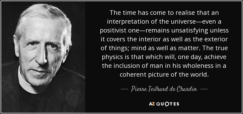 The time has come to realise that an interpretation of the universe—even a positivist one—remains unsatisfying unless it covers the interior as well as the exterior of things; mind as well as matter. The true physics is that which will, one day, achieve the inclusion of man in his wholeness in a coherent picture of the world. - Pierre Teilhard de Chardin