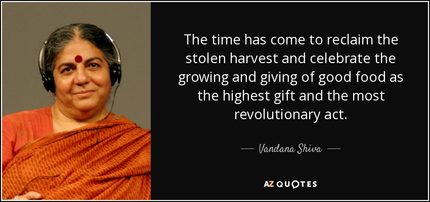 The time has come to reclaim the stolen harvest and celebrate the growing and giving of good food as the highest gift and the most revolutionary act. - Vandana Shiva