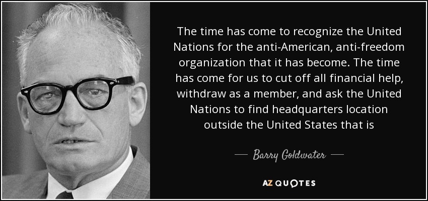 The time has come to recognize the United Nations for the anti-American, anti-freedom organization that it has become. The time has come for us to cut off all financial help, withdraw as a member, and ask the United Nations to find headquarters location outside the United States that is - Barry Goldwater
