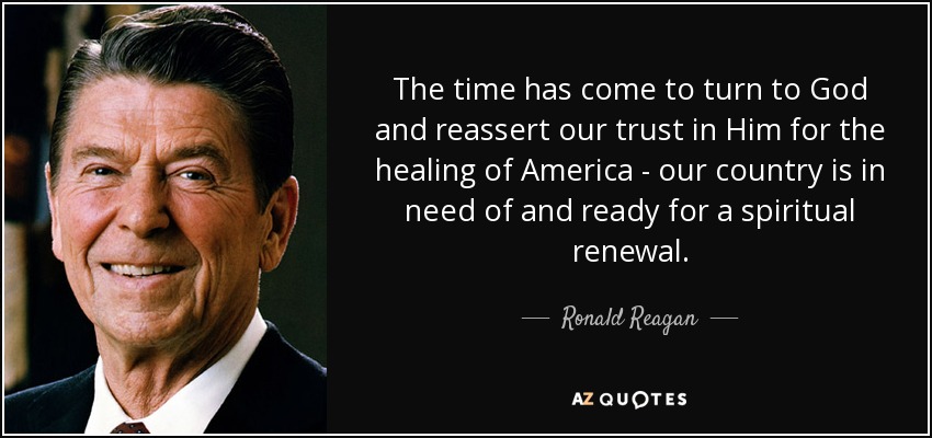 The time has come to turn to God and reassert our trust in Him for the healing of America - our country is in need of and ready for a spiritual renewal. - Ronald Reagan