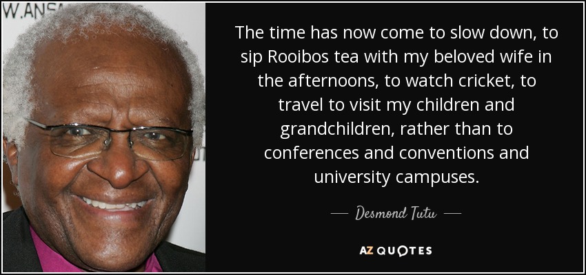 The time has now come to slow down, to sip Rooibos tea with my beloved wife in the afternoons, to watch cricket, to travel to visit my children and grandchildren, rather than to conferences and conventions and university campuses. - Desmond Tutu