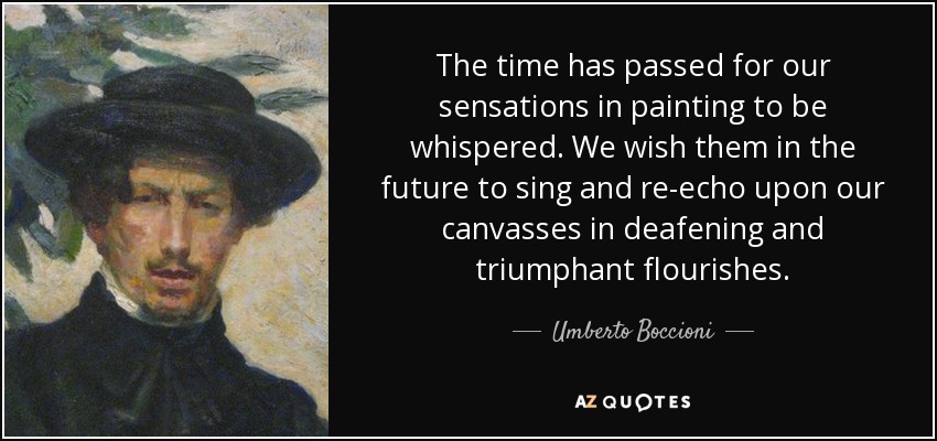 The time has passed for our sensations in painting to be whispered. We wish them in the future to sing and re-echo upon our canvasses in deafening and triumphant flourishes. - Umberto Boccioni