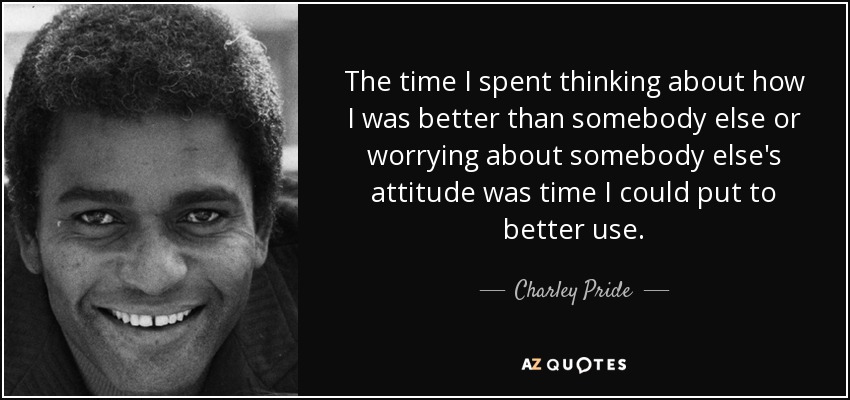 The time I spent thinking about how I was better than somebody else or worrying about somebody else's attitude was time I could put to better use. - Charley Pride