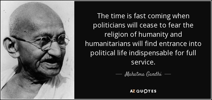 The time is fast coming when politicians will cease to fear the religion of humanity and humanitarians will find entrance into political life indispensable for full service. - Mahatma Gandhi