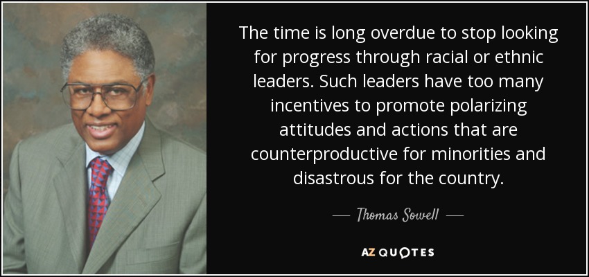 The time is long overdue to stop looking for progress through racial or ethnic leaders. Such leaders have too many incentives to promote polarizing attitudes and actions that are counterproductive for minorities and disastrous for the country. - Thomas Sowell