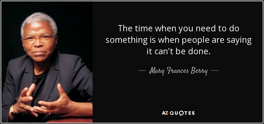 The time when you need to do something is when people are saying it can't be done. - Mary Frances Berry