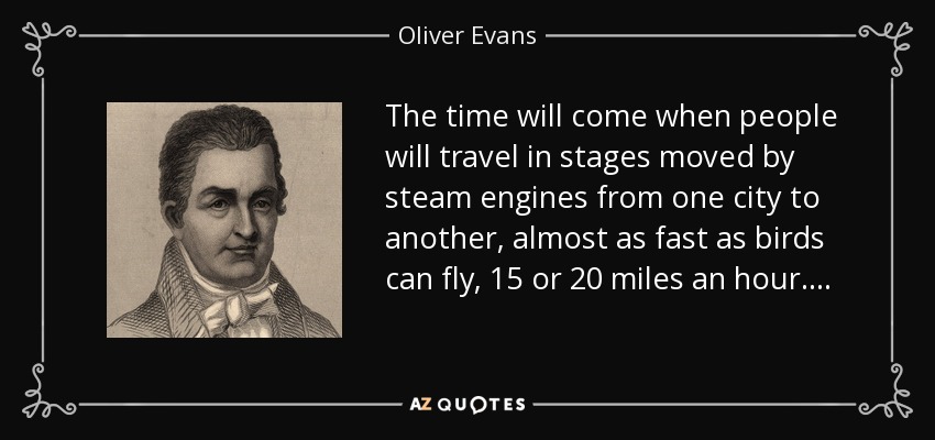 The time will come when people will travel in stages moved by steam engines from one city to another, almost as fast as birds can fly, 15 or 20 miles an hour…. - Oliver Evans