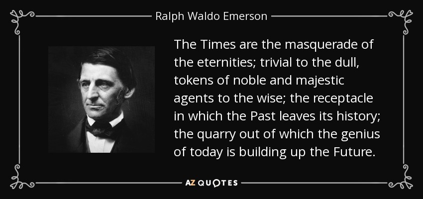 The Times are the masquerade of the eternities; trivial to the dull, tokens of noble and majestic agents to the wise; the receptacle in which the Past leaves its history; the quarry out of which the genius of today is building up the Future. - Ralph Waldo Emerson