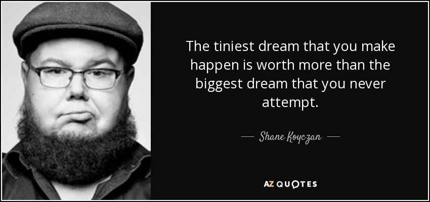 The tiniest dream that you make happen is worth more than the biggest dream that you never attempt. - Shane Koyczan