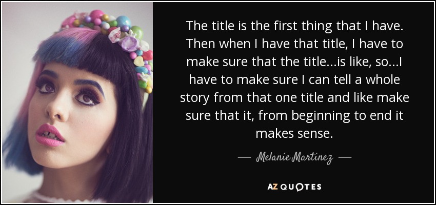 The title is the first thing that I have. Then when I have that title, I have to make sure that the title...is like, so...I have to make sure I can tell a whole story from that one title and like make sure that it, from beginning to end it makes sense. - Melanie Martinez