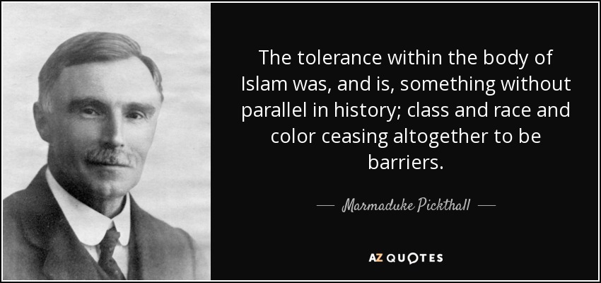 The tolerance within the body of Islam was, and is, something without parallel in history; class and race and color ceasing altogether to be barriers. - Marmaduke Pickthall