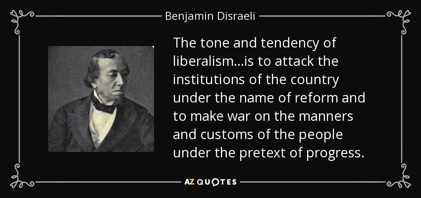 The tone and tendency of liberalism...is to attack the institutions of the country under the name of reform and to make war on the manners and customs of the people under the pretext of progress. - Benjamin Disraeli