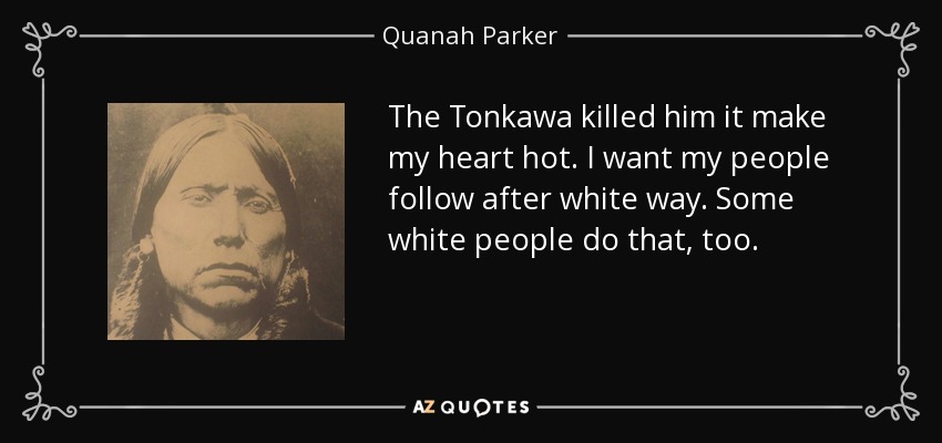 The Tonkawa killed him it make my heart hot. I want my people follow after white way. Some white people do that, too. - Quanah Parker
