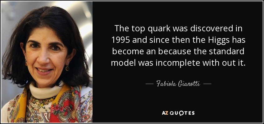 The top quark was discovered in 1995 and since then the Higgs has become an because the standard model was incomplete with out it. - Fabiola Gianotti