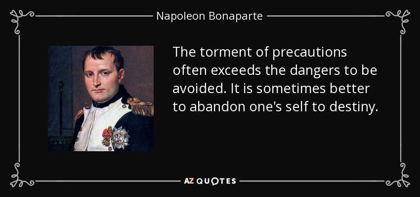 The torment of precautions often exceeds the dangers to be avoided. It is sometimes better to abandon one's self to destiny. - Napoleon Bonaparte