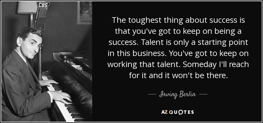The toughest thing about success is that you've got to keep on being a success. Talent is only a starting point in this business. You've got to keep on working that talent. Someday I'll reach for it and it won't be there. - Irving Berlin
