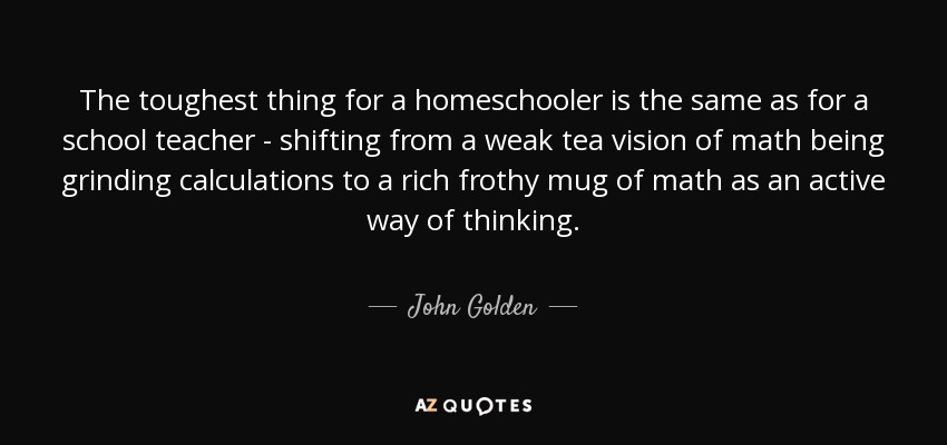 The toughest thing for a homeschooler is the same as for a school teacher - shifting from a weak tea vision of math being grinding calculations to a rich frothy mug of math as an active way of thinking. - John Golden