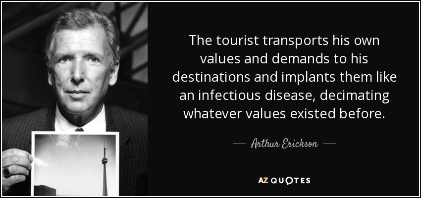 The tourist transports his own values and demands to his destinations and implants them like an infectious disease, decimating whatever values existed before. - Arthur Erickson