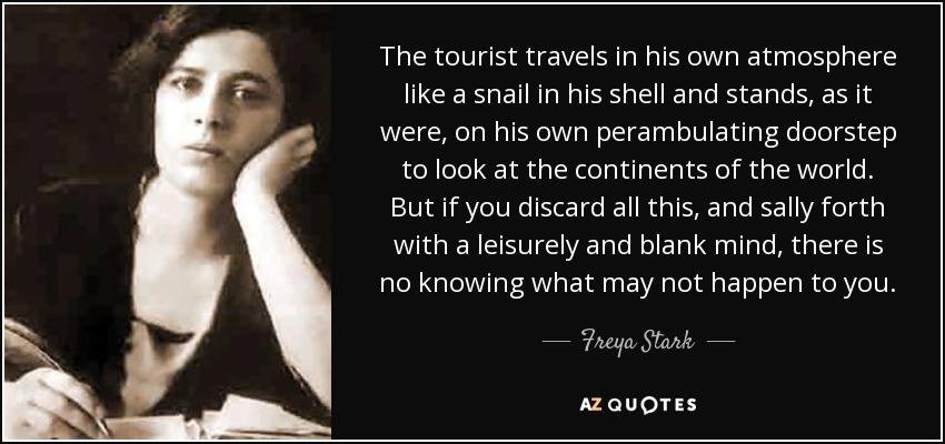 The tourist travels in his own atmosphere like a snail in his shell and stands, as it were, on his own perambulating doorstep to look at the continents of the world. But if you discard all this, and sally forth with a leisurely and blank mind, there is no knowing what may not happen to you. - Freya Stark