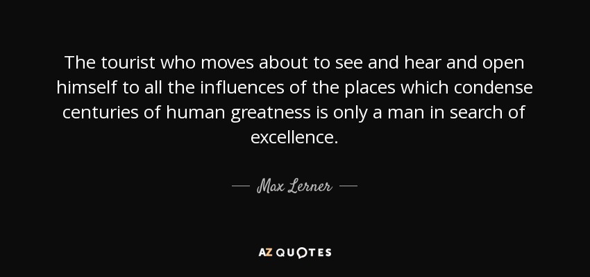 The tourist who moves about to see and hear and open himself to all the influences of the places which condense centuries of human greatness is only a man in search of excellence. - Max Lerner