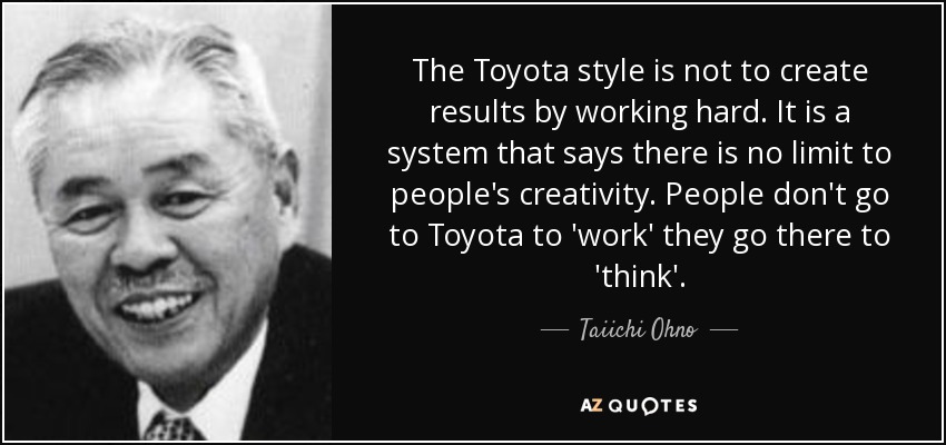 The Toyota style is not to create results by working hard. It is a system that says there is no limit to people's creativity. People don't go to Toyota to 'work' they go there to 'think'. - Taiichi Ohno