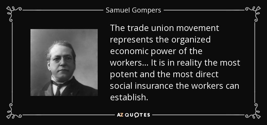 The trade union movement represents the organized economic power of the workers... It is in reality the most potent and the most direct social insurance the workers can establish. - Samuel Gompers