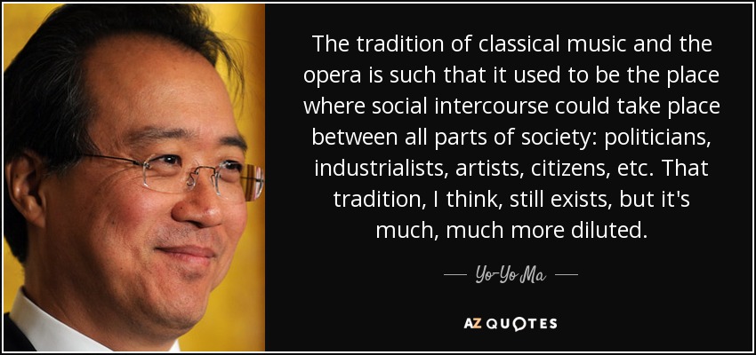 The tradition of classical music and the opera is such that it used to be the place where social intercourse could take place between all parts of society: politicians, industrialists, artists, citizens, etc. That tradition, I think, still exists, but it's much, much more diluted. - Yo-Yo Ma