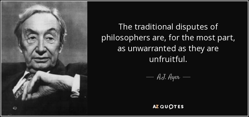The traditional disputes of philosophers are, for the most part, as unwarranted as they are unfruitful. - A.J. Ayer