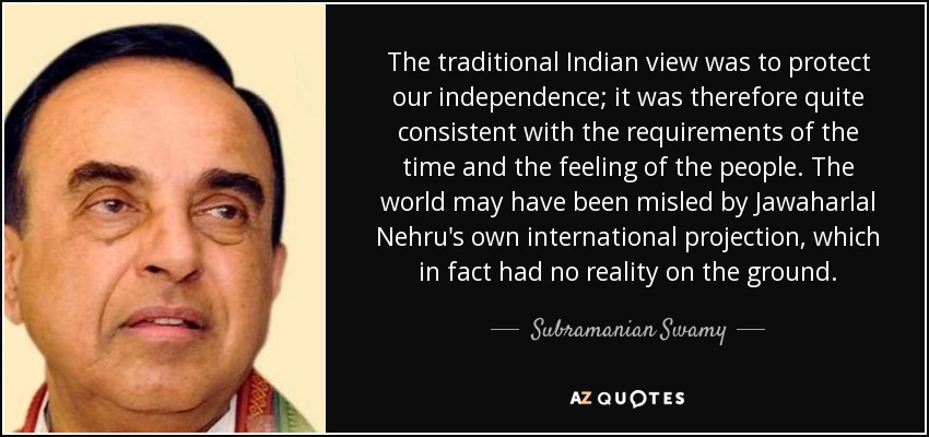 The traditional Indian view was to protect our independence; it was therefore quite consistent with the requirements of the time and the feeling of the people. The world may have been misled by Jawaharlal Nehru's own international projection, which in fact had no reality on the ground. - Subramanian Swamy