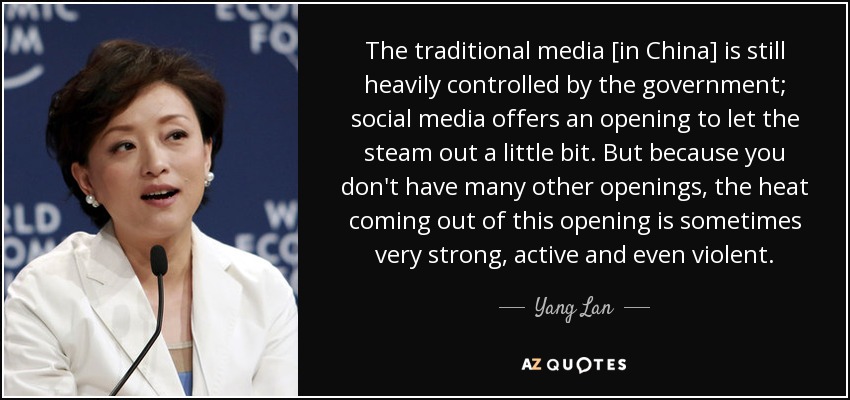 The traditional media [in China] is still heavily controlled by the government; social media offers an opening to let the steam out a little bit. But because you don't have many other openings, the heat coming out of this opening is sometimes very strong, active and even violent. - Yang Lan