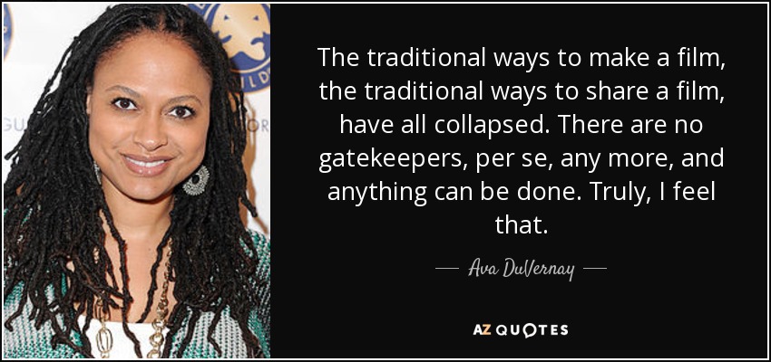 The traditional ways to make a film, the traditional ways to share a film, have all collapsed. There are no gatekeepers, per se, any more, and anything can be done. Truly, I feel that. - Ava DuVernay