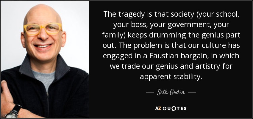 The tragedy is that society (your school, your boss, your government, your family) keeps drumming the genius part out. The problem is that our culture has engaged in a Faustian bargain, in which we trade our genius and artistry for apparent stability. - Seth Godin