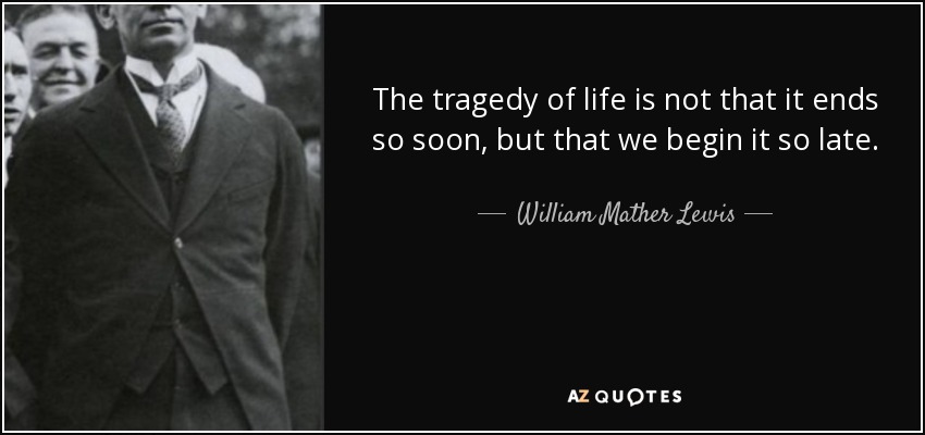 The tragedy of life is not that it ends so soon, but that we begin it so late. - William Mather Lewis