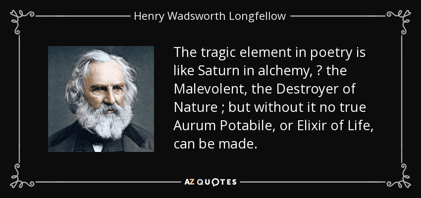 The tragic element in poetry is like Saturn in alchemy,  the Malevolent, the Destroyer of Nature ; but without it no true Aurum Potabile, or Elixir of Life, can be made. - Henry Wadsworth Longfellow