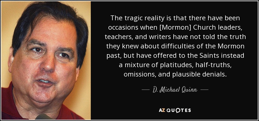 The tragic reality is that there have been occasions when [Mormon] Church leaders, teachers, and writers have not told the truth they knew about difficulties of the Mormon past, but have offered to the Saints instead a mixture of platitudes, half-truths, omissions, and plausible denials. - D. Michael Quinn